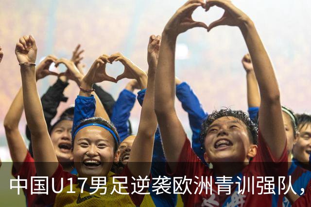 中国U17男足逆袭欧洲青训强队，未来可期的希望之光