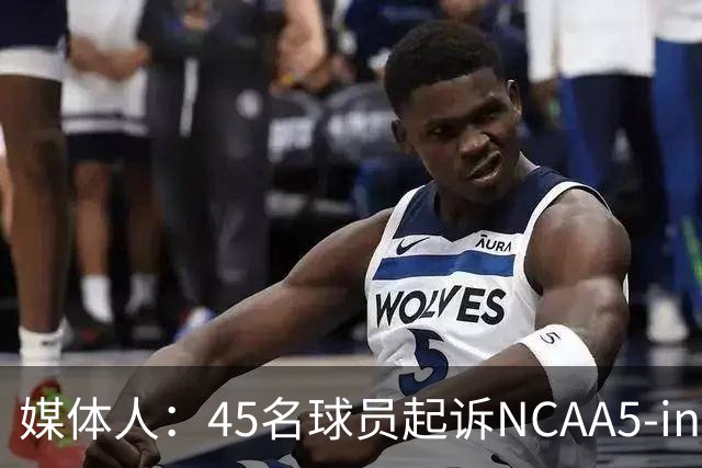 媒体人：45名球员起诉NCAA5-in-5新规胜诉 24人获禁令可再战一年